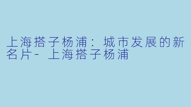 上海搭子杨浦:城市发展的新名片