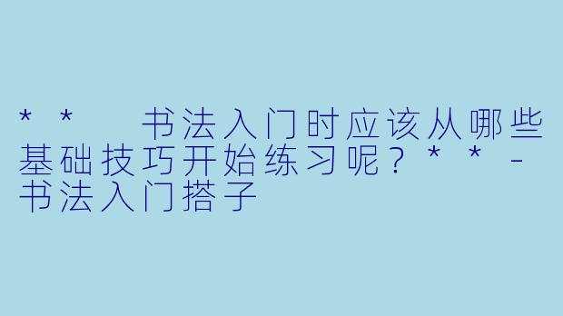 ** 书法入门时应该从哪些基础技巧开始练习呢?**
