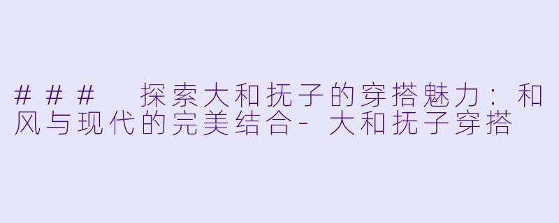 ### 探索大和抚子的穿搭魅力：和风与现代的完美结合-大和抚子穿搭