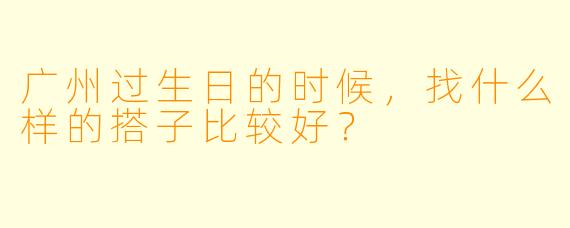 广州过生日的时候，找什么样的搭子比较好？