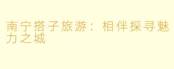 南宁搭子旅游：相伴探寻魅力之城