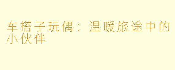 车搭子玩偶：温暖旅途中的小伙伴