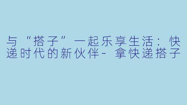 与“搭子”一起乐享生活:快递时代的新伙伴