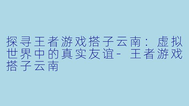 探寻王者游戏搭子云南：虚拟世界中的真实友谊-王者游戏搭子云南