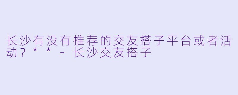 长沙有没有推荐的交友搭子平台或者活动?**