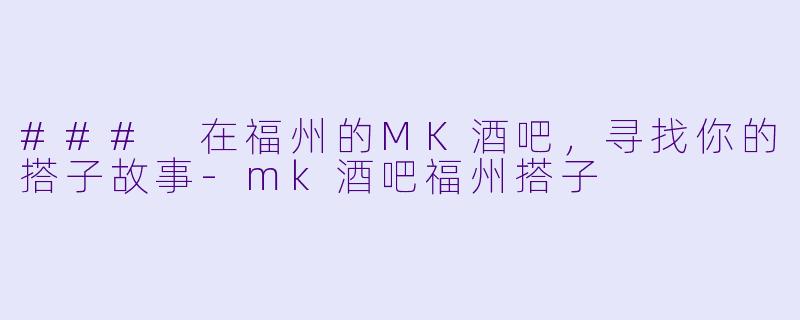 ### 在福州的MK酒吧，寻找你的搭子故事-mk酒吧福州搭子