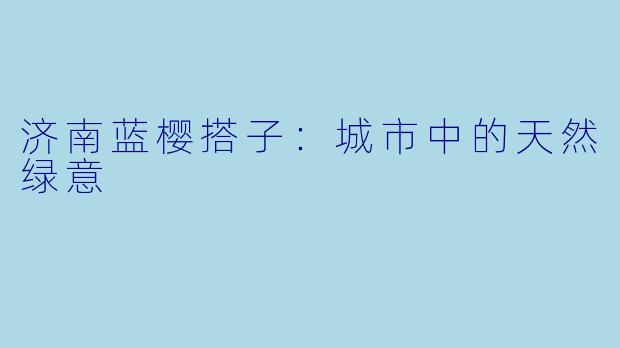 济南蓝樱搭子：城市中的天然绿意