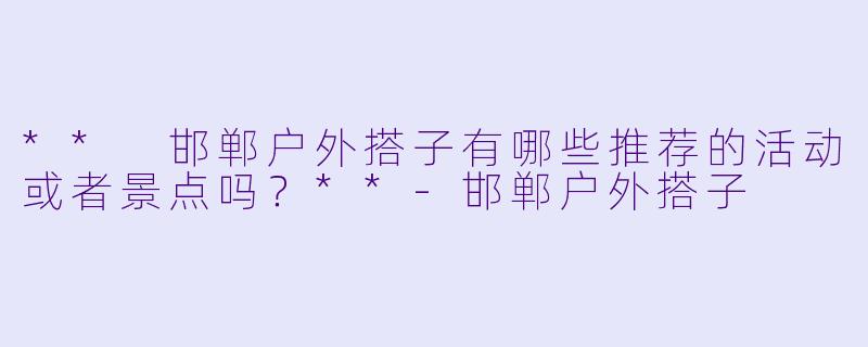 ** 邯郸户外搭子有哪些推荐的活动或者景点吗?**
