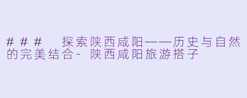 ### 探索陕西咸阳——历史与自然的完美结合-陕西咸阳旅游搭子