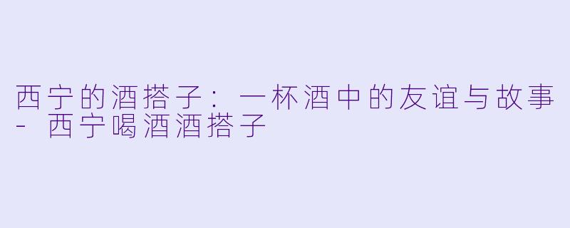 西宁的酒搭子:一杯酒中的友谊与故事