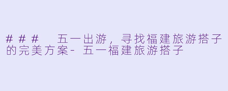 ### 五一出游,寻找福建旅游搭子的完美方案