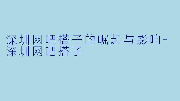 深圳网吧搭子的崛起与影响-深圳网吧搭子