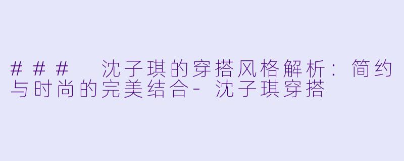 ### 沈子琪的穿搭风格解析：简约与时尚的完美结合-沈子琪穿搭