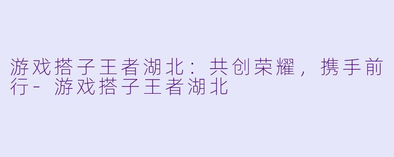 游戏搭子王者湖北:共创荣耀,携手前行