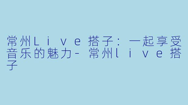 常州Live搭子:一起享受音乐的魅力