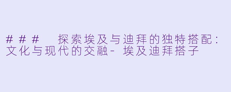 ### 探索埃及与迪拜的独特搭配：文化与现代的交融-埃及迪拜搭子