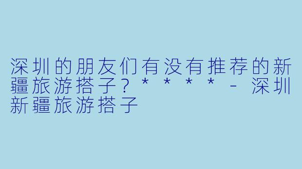 深圳的朋友们有没有推荐的新疆旅游搭子?****