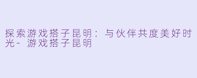 探索游戏搭子昆明：与伙伴共度美好时光-游戏搭子昆明