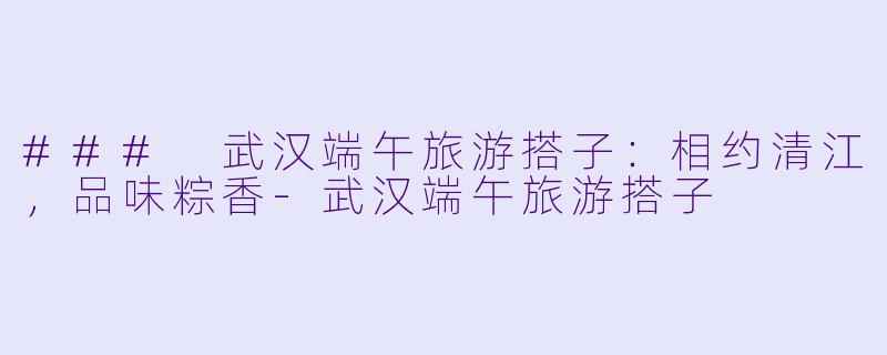 ### 武汉端午旅游搭子：相约清江，品味粽香-武汉端午旅游搭子