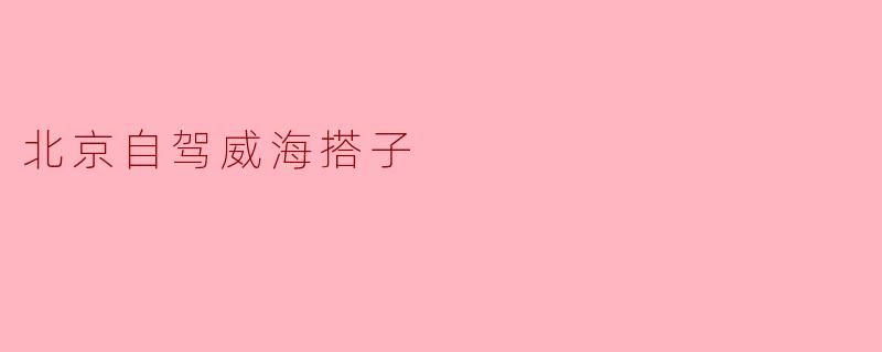 从北京自驾去威海的搭子有哪些推荐的路线和注意事项?****