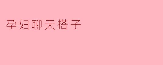孕妇聊天搭子可以聊些什么话题呢？