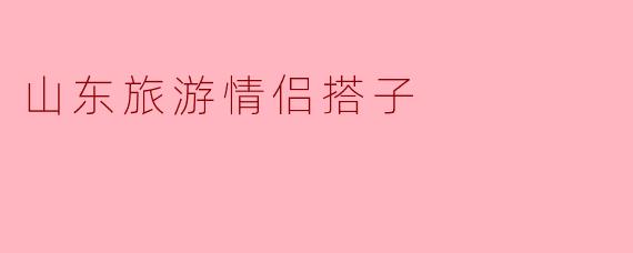 山东旅游情侣搭子的理想选择