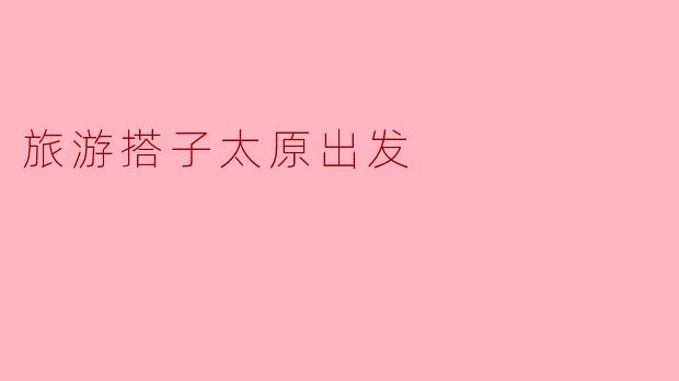 探索山西之美——从太原出发的旅游搭子之旅