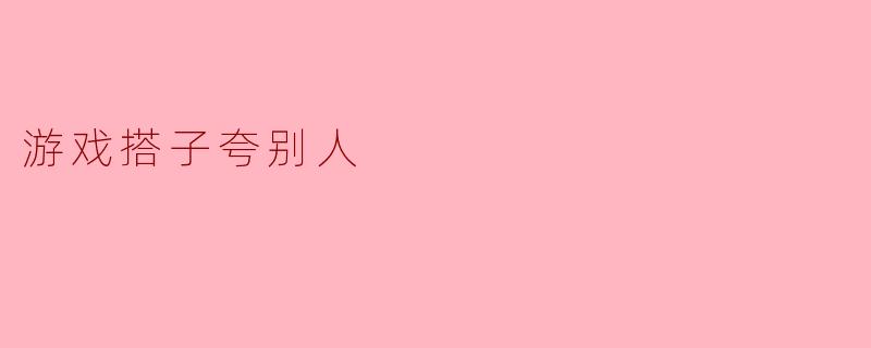 游戏搭子间的真挚夸赞:一起成长的乐趣