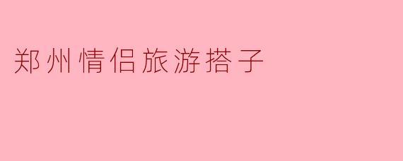 郑州情侣旅游搭子的浪漫之旅