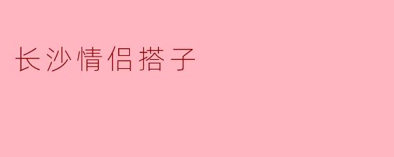 在长沙，情侣搭子一般是怎样的约会方式？
