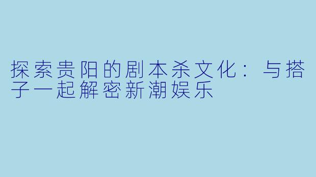 探索贵阳的剧本杀文化：与搭子一起解密新潮娱乐