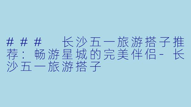 ### 长沙五一旅游搭子推荐：畅游星城的完美伴侣-长沙五一旅游搭子
