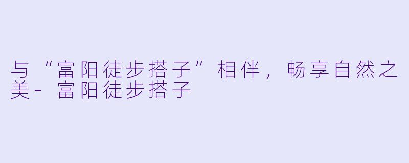 与“富阳徒步搭子”相伴，畅享自然之美-富阳徒步搭子
