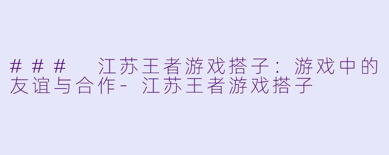 ### 江苏王者游戏搭子：游戏中的友谊与合作-江苏王者游戏搭子