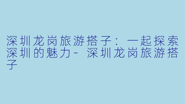 深圳龙岗旅游搭子：一起探索深圳的魅力-深圳龙岗旅游搭子