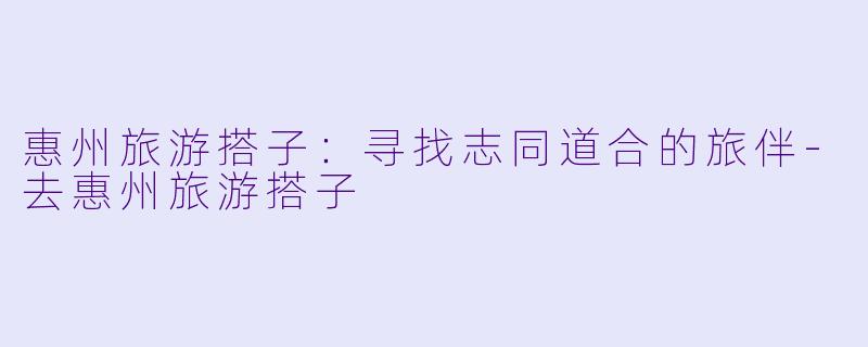 惠州旅游搭子:寻找志同道合的旅伴