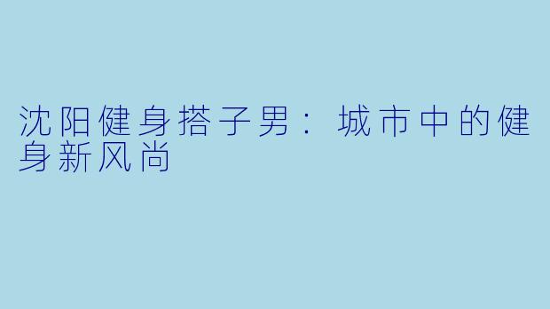 沈阳健身搭子男：城市中的健身新风尚
