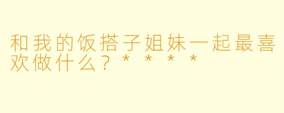 和我的饭搭子姐妹一起最喜欢做什么？****
