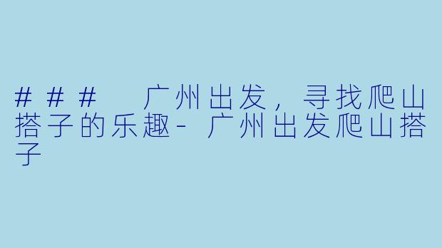### 广州出发，寻找爬山搭子的乐趣-广州出发爬山搭子