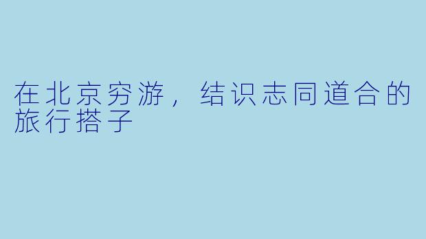 在北京穷游，结识志同道合的旅行搭子
