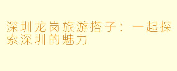 深圳龙岗旅游搭子：一起探索深圳的魅力