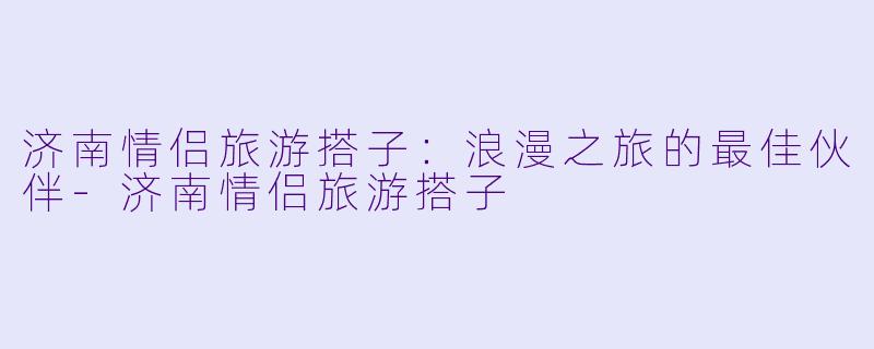 济南情侣旅游搭子：浪漫之旅的最佳伙伴-济南情侣旅游搭子