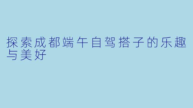 探索成都端午自驾搭子的乐趣与美好