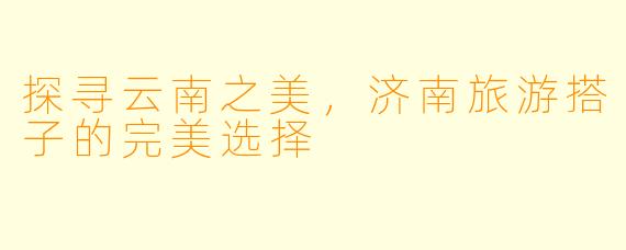 探寻云南之美，济南旅游搭子的完美选择