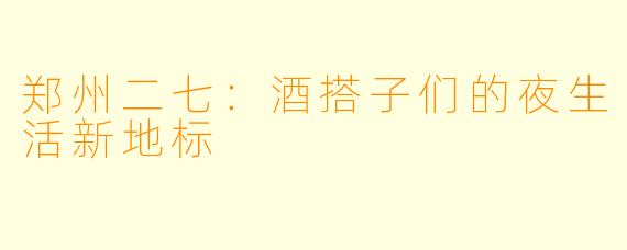 郑州二七：酒搭子们的夜生活新地标