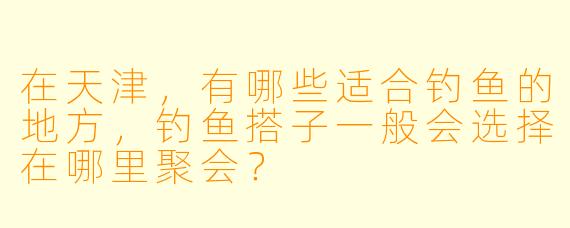 在天津,有哪些适合钓鱼的地方,钓鱼搭子一般会选择在哪里聚会?
