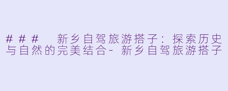 ### 新乡自驾旅游搭子：探索历史与自然的完美结合-新乡自驾旅游搭子