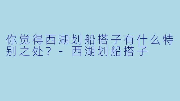 你觉得西湖划船搭子有什么特别之处？-西湖划船搭子