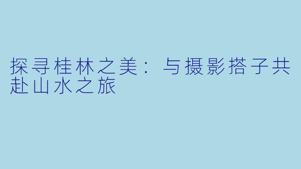 探寻桂林之美：与摄影搭子共赴山水之旅