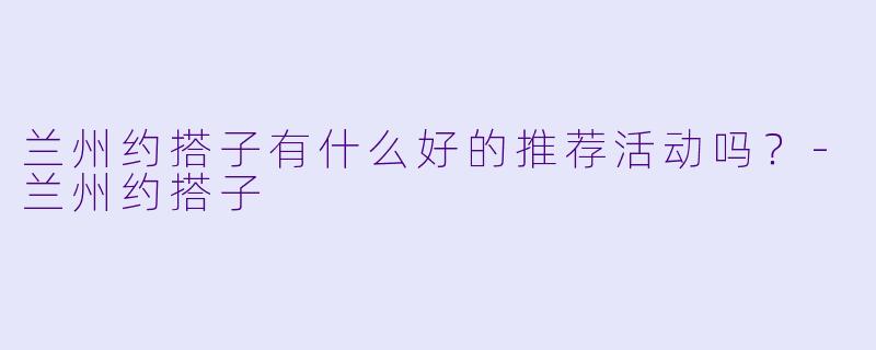 兰州约搭子有什么好的推荐活动吗？